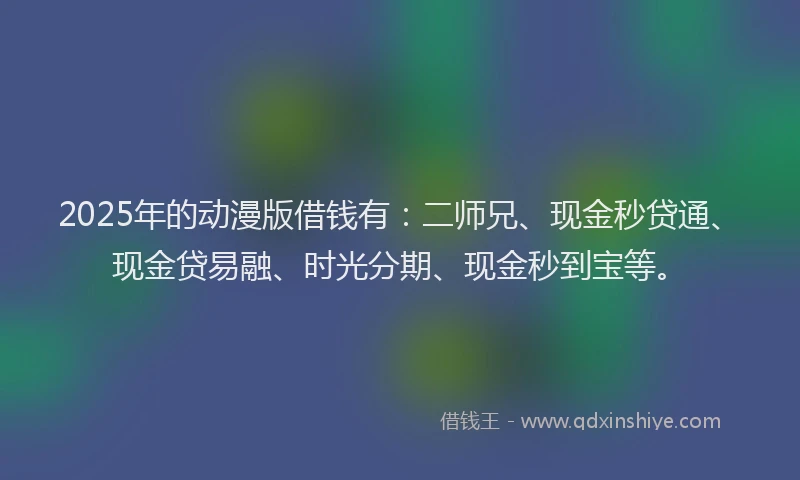 2025年的动漫版借钱有：二师兄、现金秒贷通、现金贷易融、时光分期、现金秒到宝等。