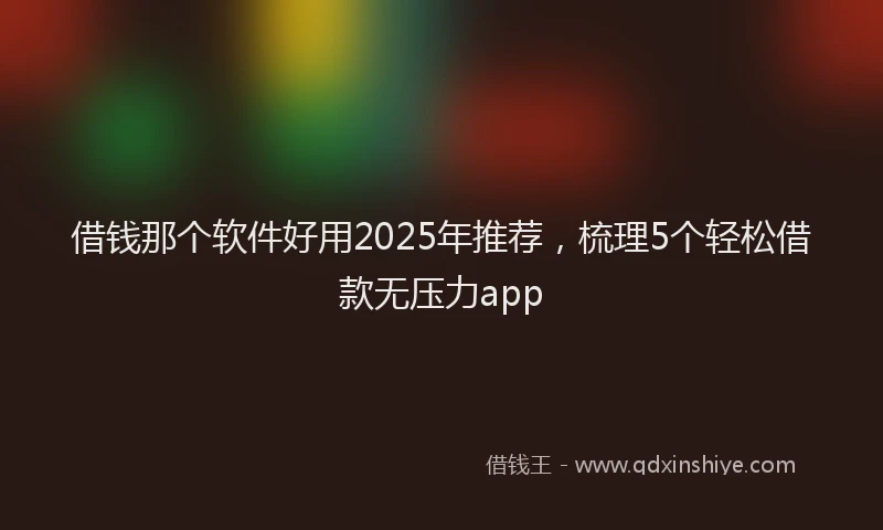 借钱那个软件好用2025年推荐，梳理5个轻松借款无压力app