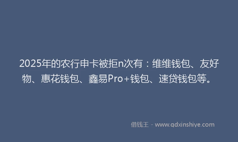 2025年的农行申卡被拒n次有：维维钱包、友好物、惠花钱包、鑫易Pro+钱包、速贷钱包等。