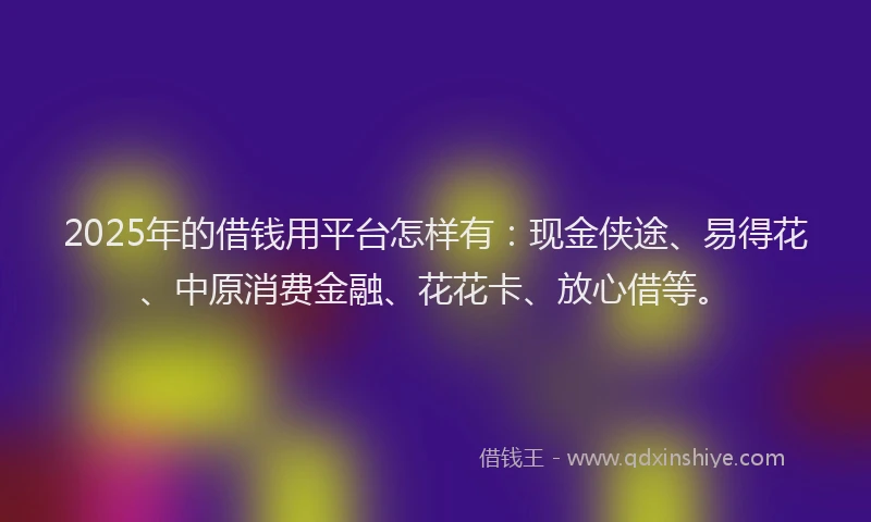 2025年的借钱用平台怎样有：现金侠途、易得花、中原消费金融、花花卡、放心借等。