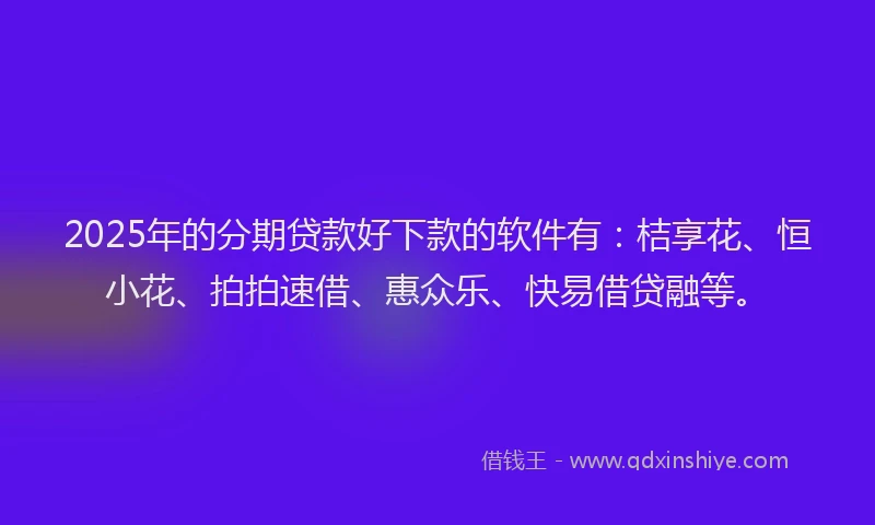 2025年的分期贷款好下款的软件有：桔享花、恒小花、拍拍速借、惠众乐、快易借贷融等。