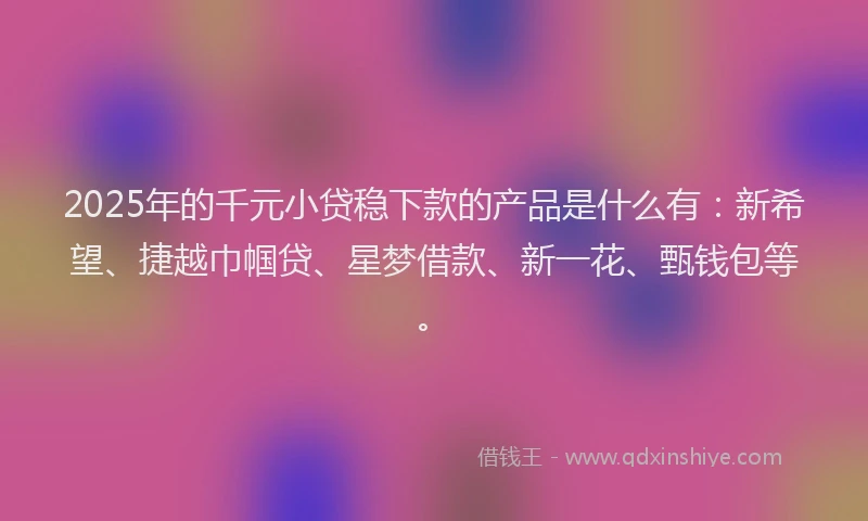 2025年的千元小贷稳下款的产品是什么有：新希望、捷越巾帼贷、星梦借款、新一花、甄钱包等。