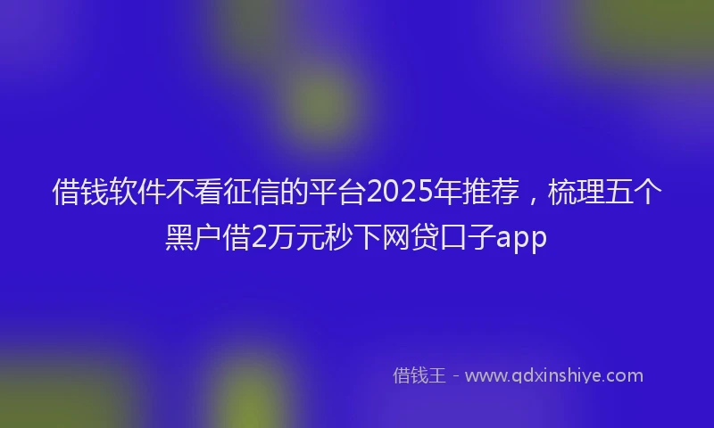 借钱软件不看征信的平台2025年推荐，梳理五个黑户借2万元秒下网贷口子app