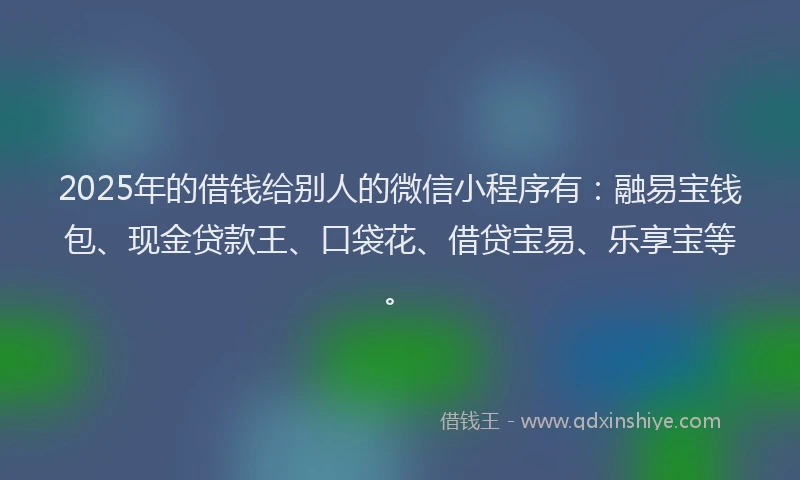 2025年的借钱给别人的微信小程序有：融易宝钱包、现金贷款王、口袋花、借贷宝易、乐享宝等。