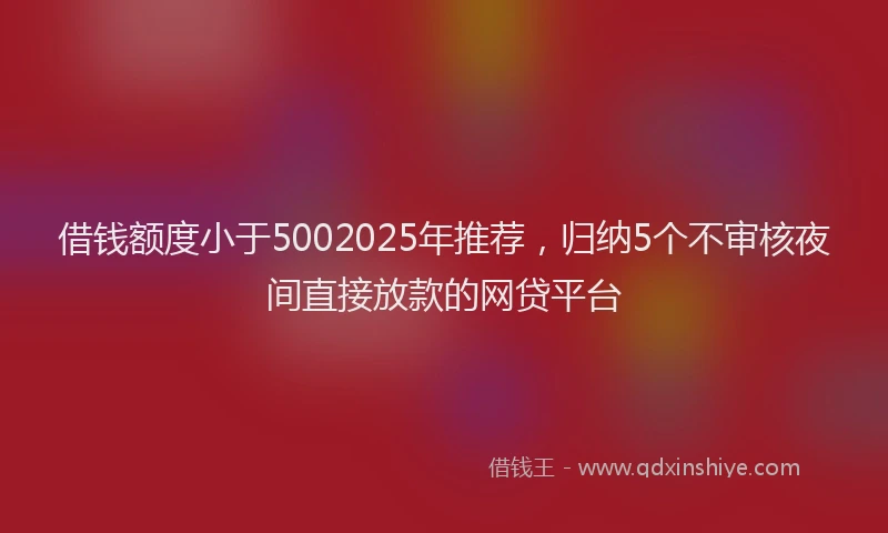 借钱额度小于5002025年推荐，归纳5个不审核夜间直接放款的网贷平台