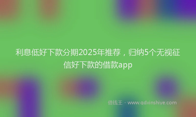 利息低好下款分期2025年推荐，归纳5个无视征信好下款的借款app
