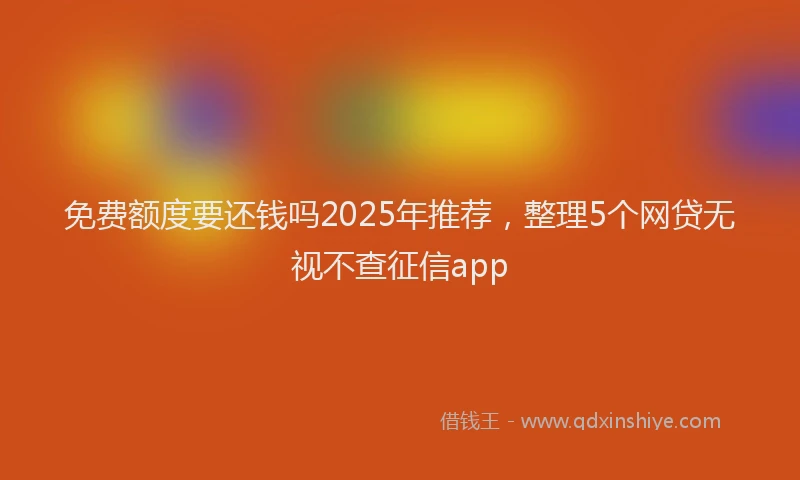免费额度要还钱吗2025年推荐，整理5个网贷无视不查征信app