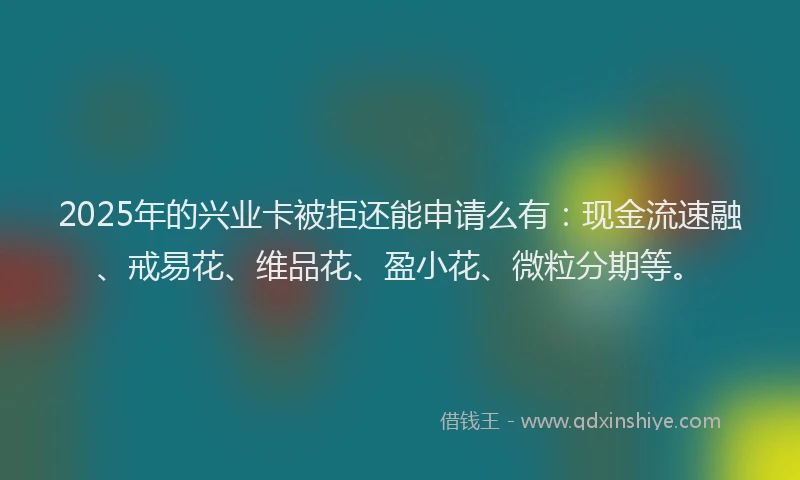 2025年的兴业卡被拒还能申请么有：现金流速融、戒易花、维品花、盈小花、微粒分期等。