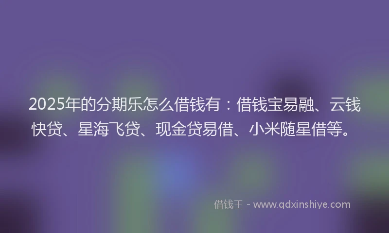 2025年的分期乐怎么借钱有：借钱宝易融、云钱快贷、星海飞贷、现金贷易借、小米随星借等。