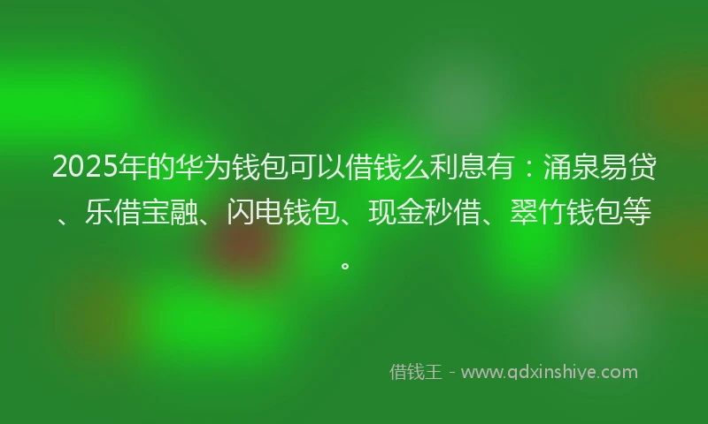 2025年的华为钱包可以借钱么利息有：涌泉易贷、乐借宝融、闪电钱包、现金秒借、翠竹钱包等。