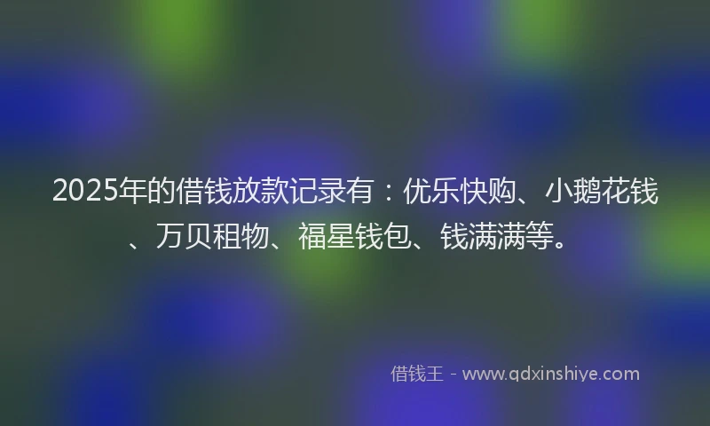 2025年的借钱放款记录有：优乐快购、小鹅花钱、万贝租物、福星钱包、钱满满等。