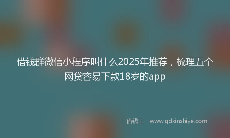 借钱群微信小程序叫什么2025年推荐，梳理五个网贷容易下款18岁的app