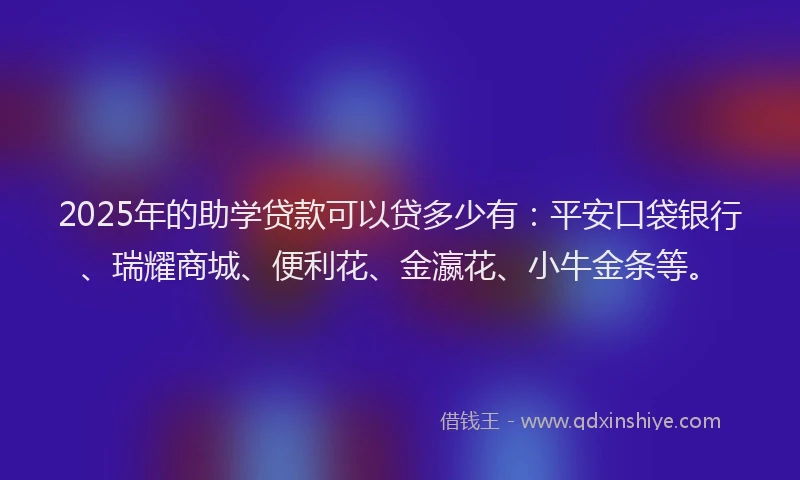 2025年的助学贷款可以贷多少有：平安口袋银行、瑞耀商城、便利花、金瀛花、小牛金条等。