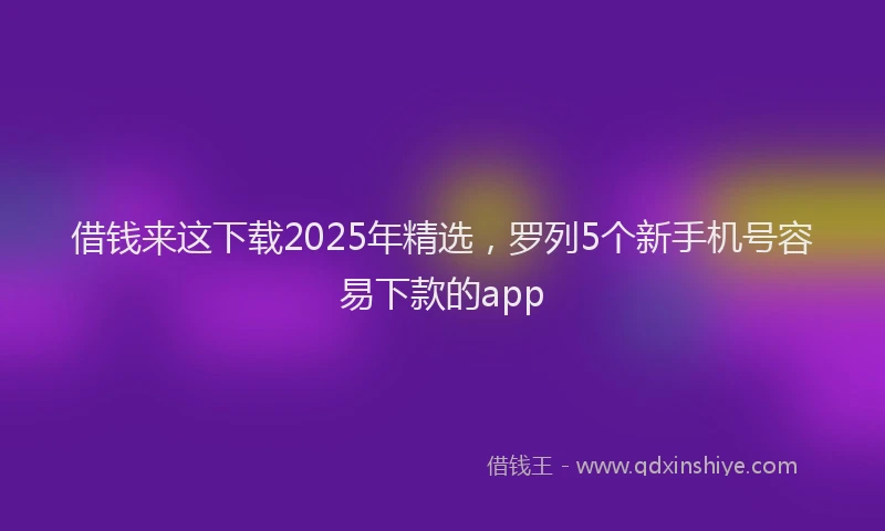 借钱来这下载2025年精选，罗列5个新手机号容易下款的app