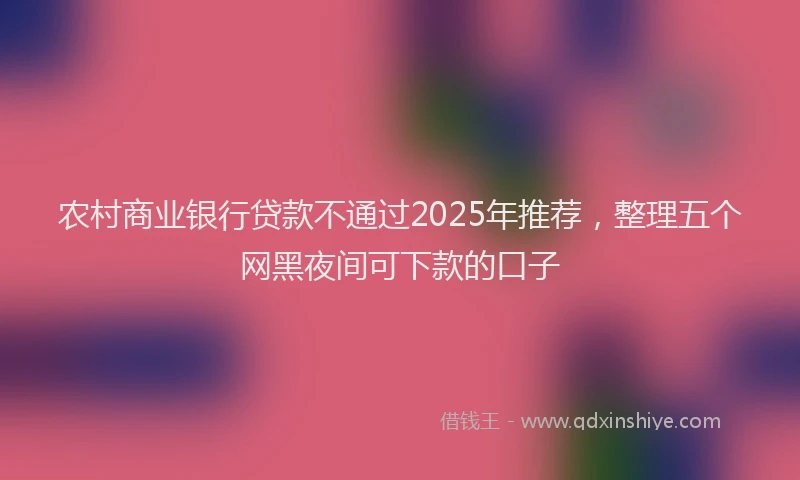 农村商业银行贷款不通过2025年推荐，整理五个网黑夜间可下款的口子
