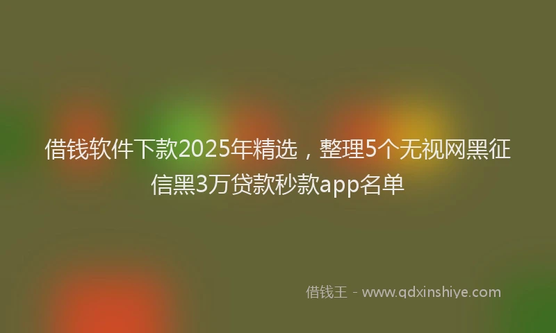 借钱软件下款2025年精选，整理5个无视网黑征信黑3万贷款秒款app名单