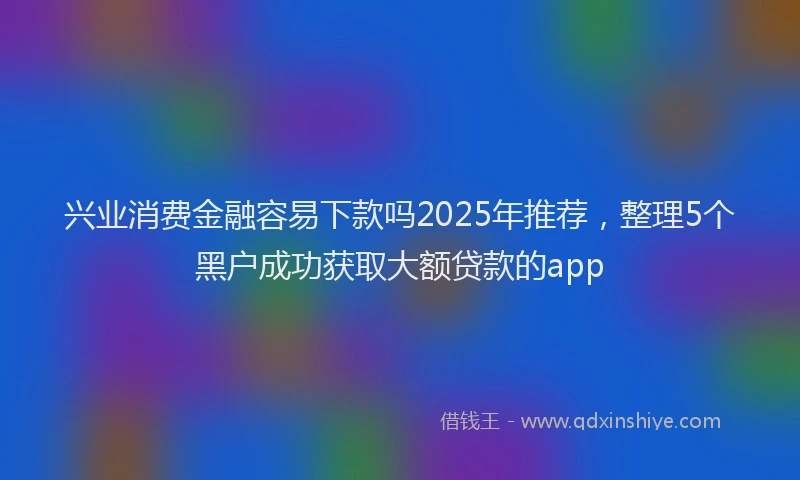 兴业消费金融容易下款吗2025年推荐，整理5个黑户成功获取大额贷款的app