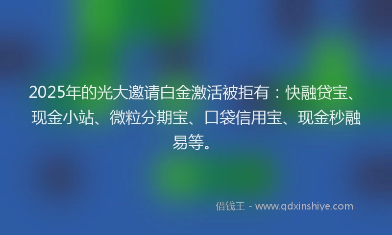 2025年的光大邀请白金激活被拒有：快融贷宝、现金小站、微粒分期宝、口袋信用宝、现金秒融易等。