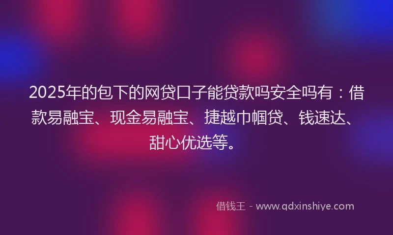 2025年的包下的网贷口子能贷款吗安全吗有：借款易融宝、现金易融宝、捷越巾帼贷、钱速达、甜心优选等。