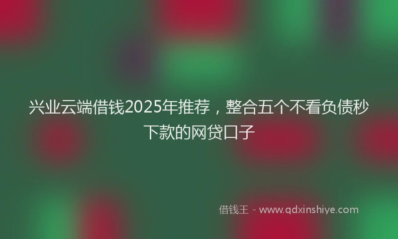 兴业云端借钱2025年推荐，整合五个不看负债秒下款的网贷口子