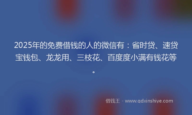 2025年的免费借钱的人的微信有：省时贷、速贷宝钱包、龙龙用、三枝花、百度度小满有钱花等。