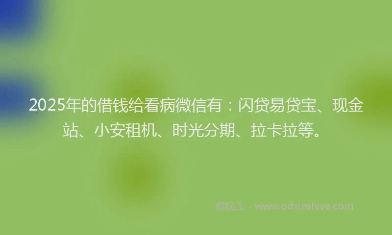 2025年的借钱给看病微信有：闪贷易贷宝、现金站、小安租机、时光分期、拉卡拉等。