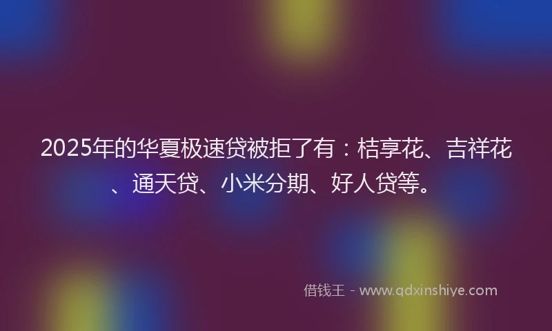2025年的华夏极速贷被拒了有：桔享花、吉祥花、通天贷、小米分期、好人贷等。