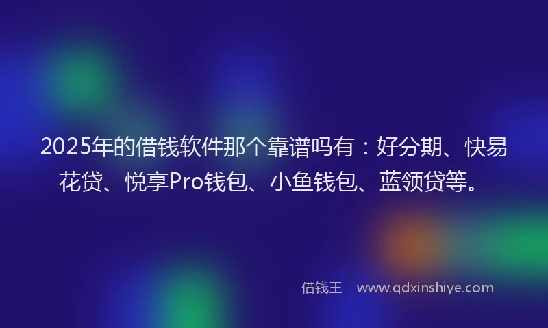 2025年的借钱软件那个靠谱吗有：好分期、快易花贷、悦享Pro钱包、小鱼钱包、蓝领贷等。