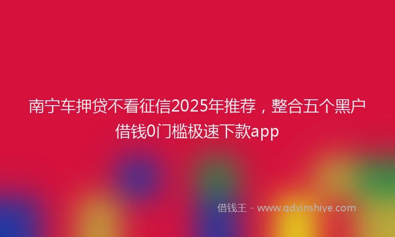 南宁车押贷不看征信2025年推荐，整合五个黑户借钱0门槛极速下款app