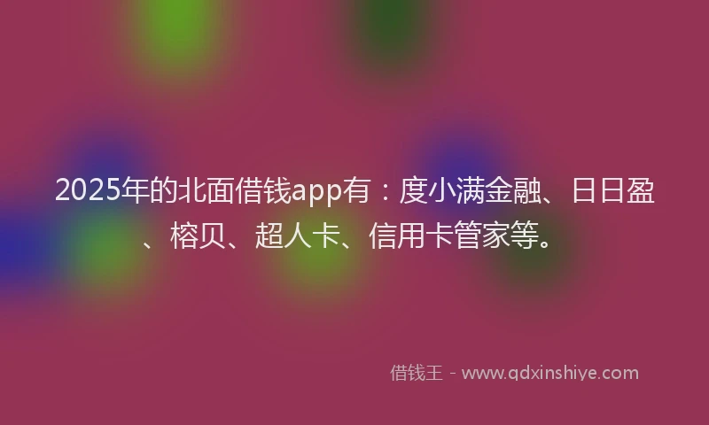 2025年的北面借钱app有：度小满金融、日日盈、榕贝、超人卡、信用卡管家等。