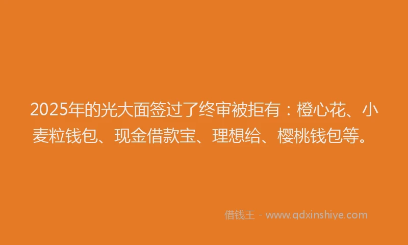 2025年的光大面签过了终审被拒有：橙心花、小麦粒钱包、现金借款宝、理想给、樱桃钱包等。