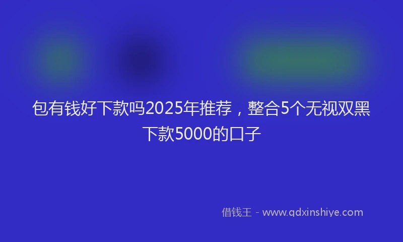 包有钱好下款吗2025年推荐，整合5个无视双黑下款5000的口子