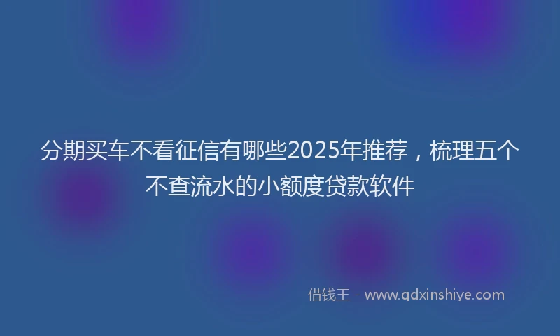 分期买车不看征信有哪些2025年推荐，梳理五个不查流水的小额度贷款软件