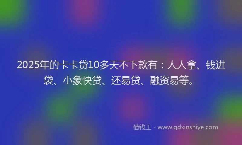 2025年的卡卡贷10多天不下款有：人人拿、钱进袋、小象快贷、还易贷、融资易等。