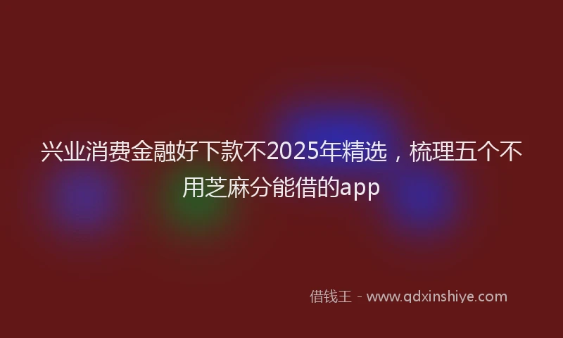 兴业消费金融好下款不2025年精选，梳理五个不用芝麻分能借的app