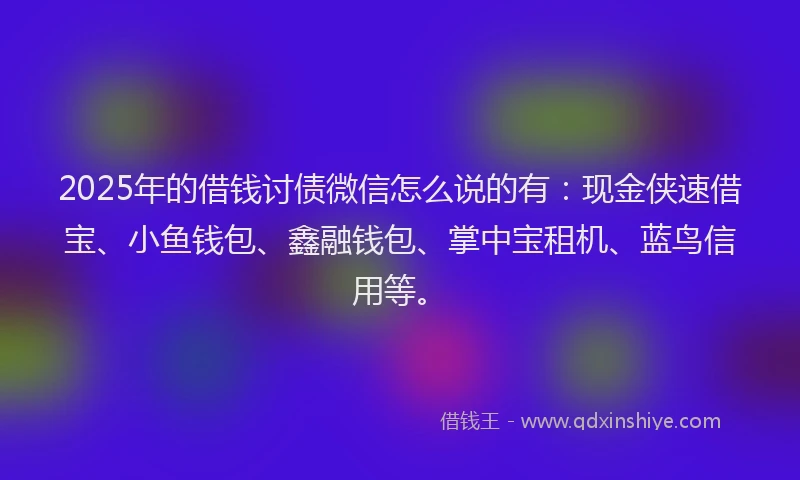 2025年的借钱讨债微信怎么说的有：现金侠速借宝、小鱼钱包、鑫融钱包、掌中宝租机、蓝鸟信用等。