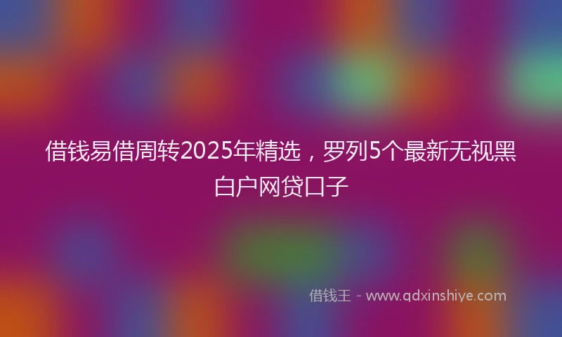 借钱易借周转2025年精选，罗列5个最新无视黑白户网贷口子