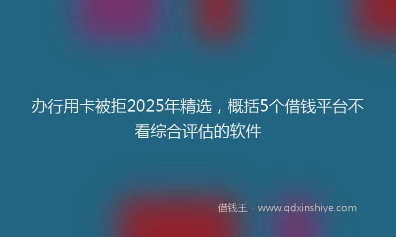 办行用卡被拒2025年精选，概括5个借钱平台不看综合评估的软件