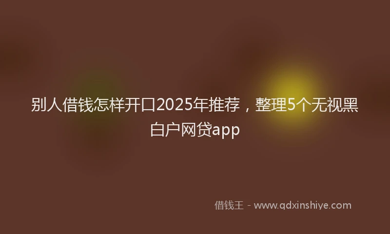 别人借钱怎样开口2025年推荐，整理5个无视黑白户网贷app