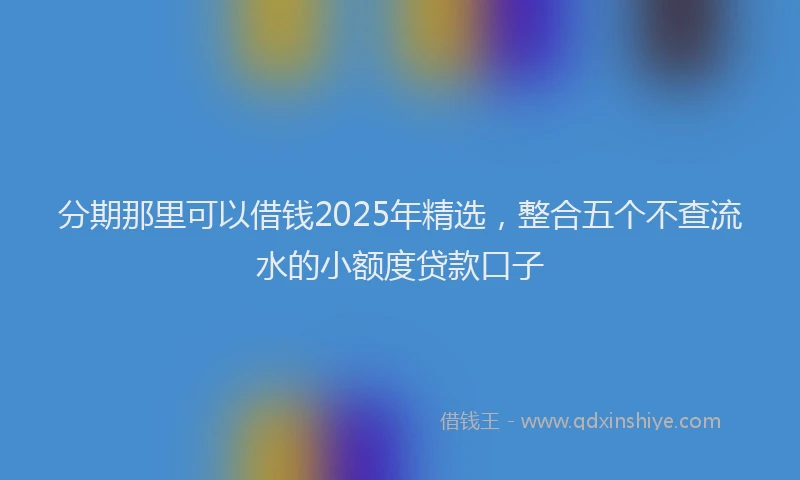 分期那里可以借钱2025年精选，整合五个不查流水的小额度贷款口子
