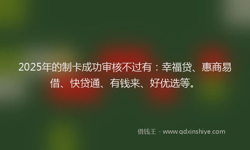 2025年的制卡成功审核不过有：幸福贷、惠商易借、快贷通、有钱来、好优选等。