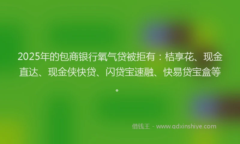 2025年的包商银行氧气贷被拒有：桔享花、现金直达、现金侠快贷、闪贷宝速融、快易贷宝盒等。