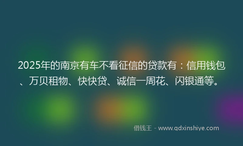 2025年的南京有车不看征信的贷款有：信用钱包、万贝租物、快快贷、诚信一周花、闪银通等。