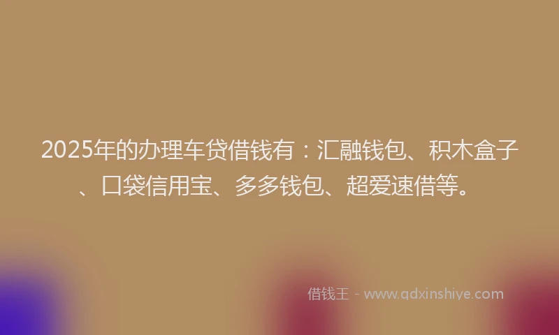 2025年的办理车贷借钱有：汇融钱包、积木盒子、口袋信用宝、多多钱包、超爱速借等。