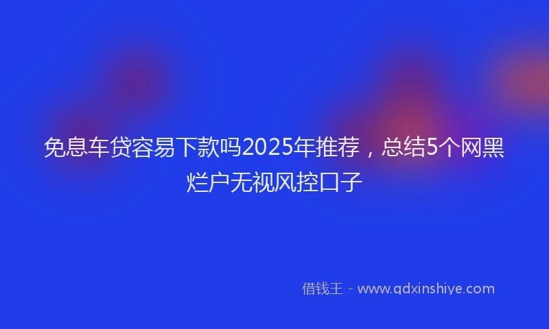 免息车贷容易下款吗2025年推荐，总结5个网黑烂户无视风控口子