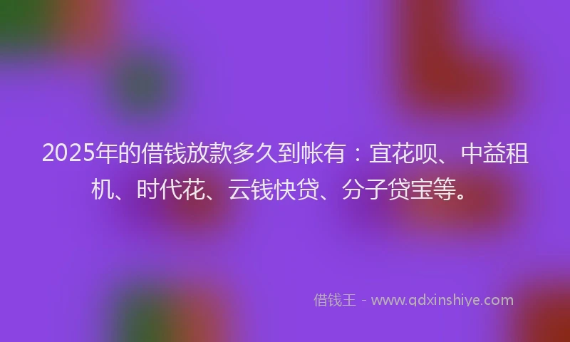 2025年的借钱放款多久到帐有：宜花呗、中益租机、时代花、云钱快贷、分子贷宝等。