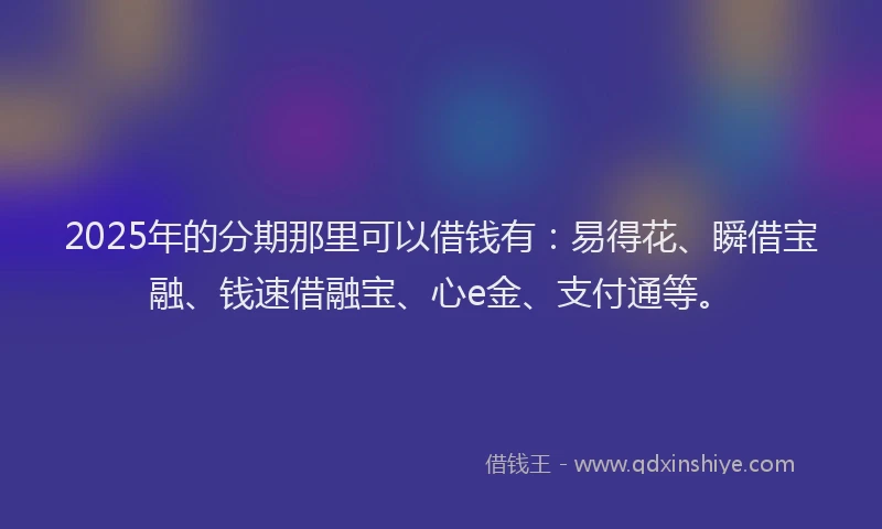 2025年的分期那里可以借钱有：易得花、瞬借宝融、钱速借融宝、心e金、支付通等。