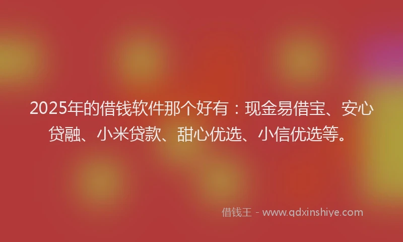 2025年的借钱软件那个好有：现金易借宝、安心贷融、小米贷款、甜心优选、小信优选等。