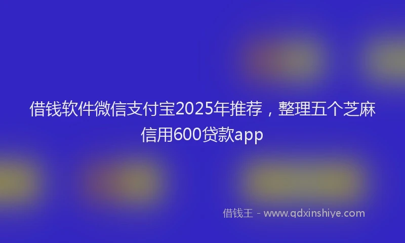 借钱软件微信支付宝2025年推荐，整理五个芝麻信用600贷款app