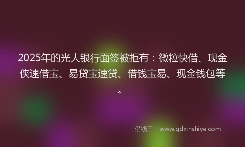 2025年的光大银行面签被拒有：微粒快借、现金侠速借宝、易贷宝速贷、借钱宝易、现金钱包等。